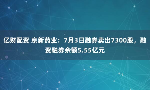 亿财配资 京新药业：7月3日融券卖出7300股，融资融券余额5.55亿元