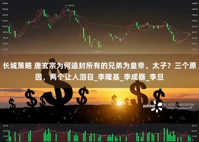 长城策略 唐玄宗为何追封所有的兄弟为皇帝、太子？三个原因，两个让人泪目_李隆基_李成器_李旦