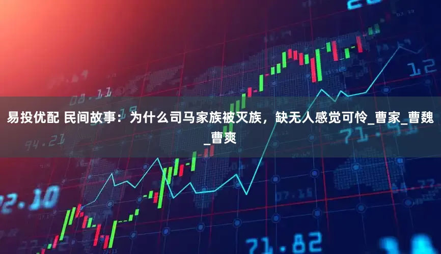 易投优配 民间故事：为什么司马家族被灭族，缺无人感觉可怜_曹家_曹魏_曹爽