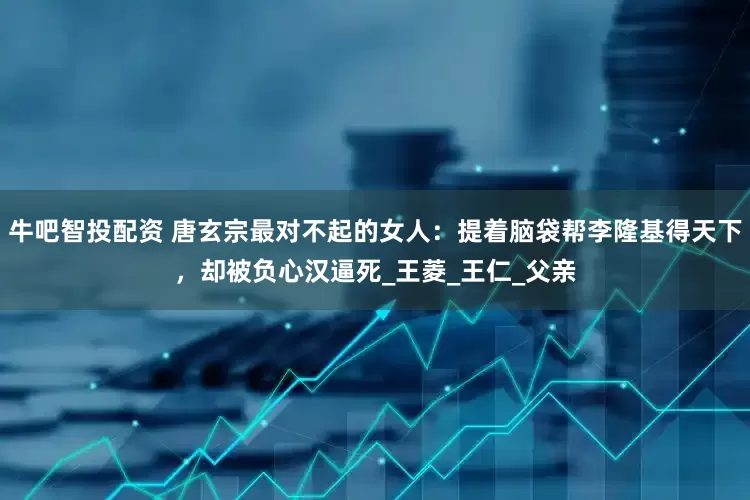 牛吧智投配资 唐玄宗最对不起的女人：提着脑袋帮李隆基得天下，却被负心汉逼死_王菱_王仁_父亲