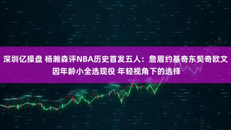 深圳亿操盘 杨瀚森评NBA历史首发五人：詹眉约基奇东契奇欧文 因年龄小全选现役 年轻视角下的选择