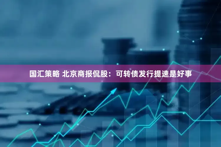 国汇策略 北京商报侃股：可转债发行提速是好事