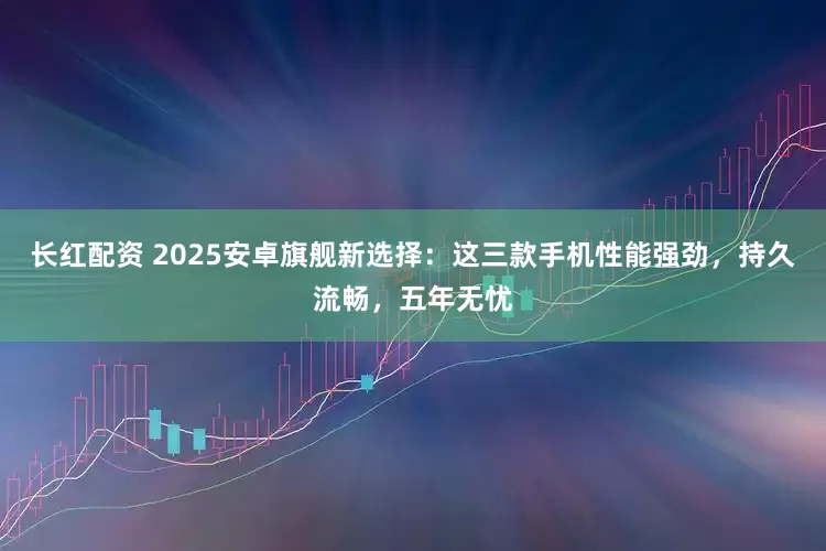 长红配资 2025安卓旗舰新选择：这三款手机性能强劲，持久流畅，五年无忧