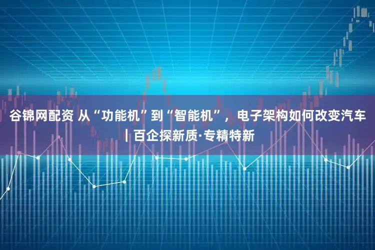 谷锦网配资 从“功能机”到“智能机”，电子架构如何改变汽车｜百企探新质·专精特新