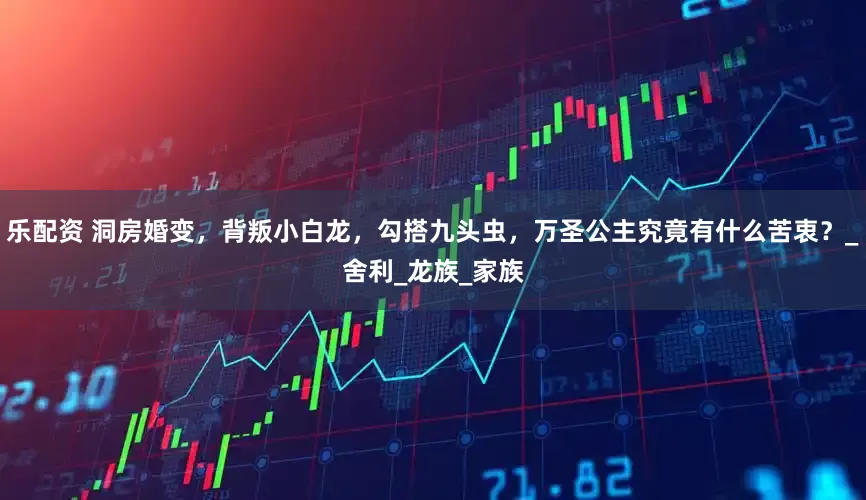 乐配资 洞房婚变，背叛小白龙，勾搭九头虫，万圣公主究竟有什么苦衷？_舍利_龙族_家族