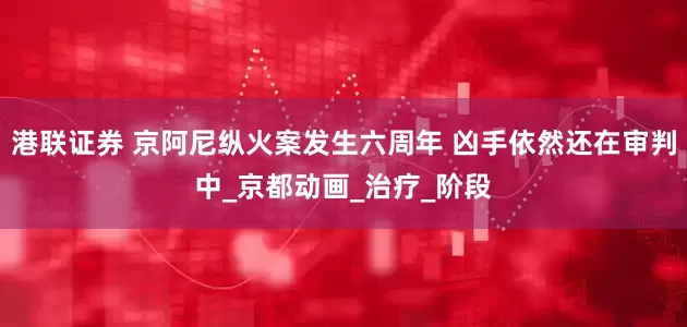 港联证券 京阿尼纵火案发生六周年 凶手依然还在审判中_京都动画_治疗_阶段