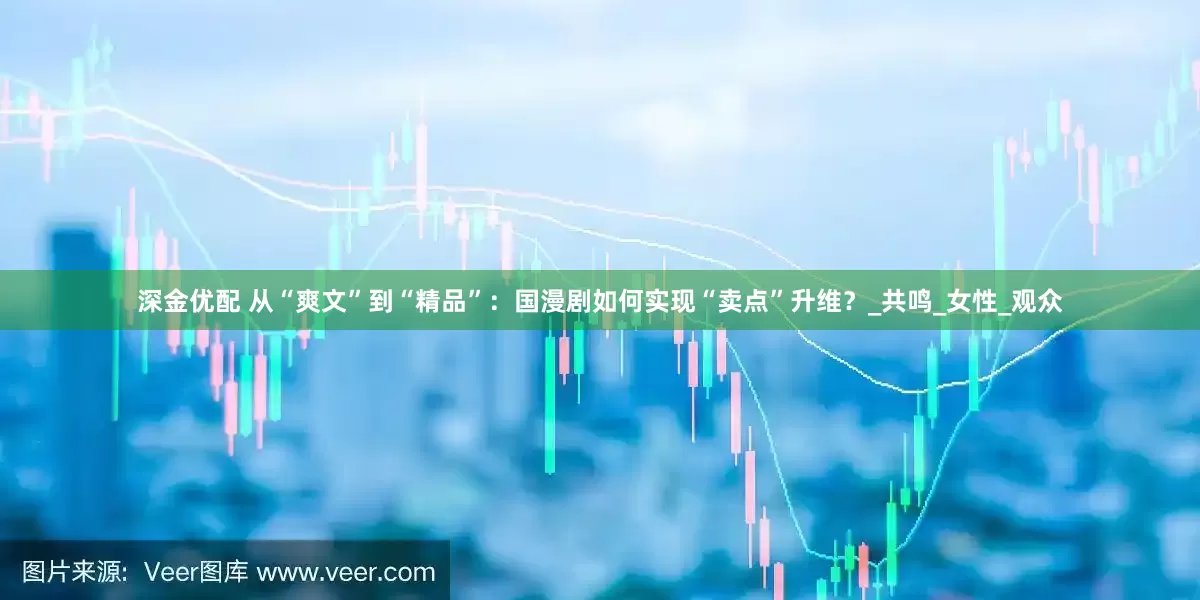 深金优配 从“爽文”到“精品”：国漫剧如何实现“卖点”升维？_共鸣_女性_观众