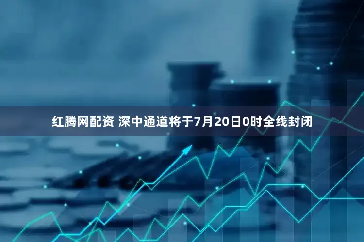 红腾网配资 深中通道将于7月20日0时全线封闭