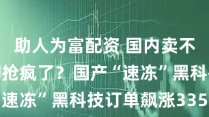 助人为富配资 国内卖不动，老外却抢疯了？国产“速冻”黑科技订单飙涨335%