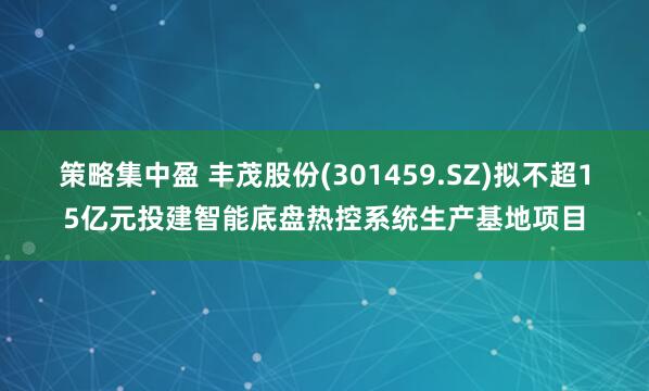 策略集中盈 丰茂股份(301459.SZ)拟不超15亿元投建智能底盘热控系统生产基地项目