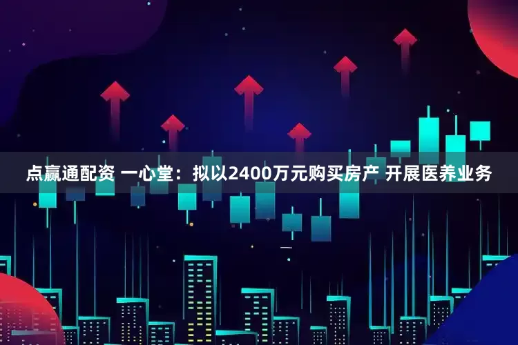 点赢通配资 一心堂：拟以2400万元购买房产 开展医养业务
