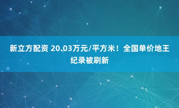 新立方配资 20.03万元/平方米！全国单价地王纪录被刷新