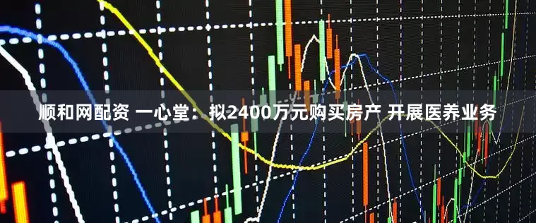 顺和网配资 一心堂：拟2400万元购买房产 开展医养业务