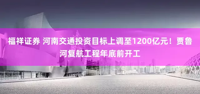 福祥证券 河南交通投资目标上调至1200亿元！贾鲁河复航工程年底前开工