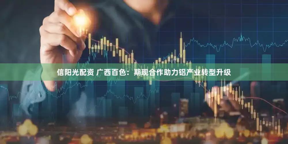 信阳光配资 广西百色：期现合作助力铝产业转型升级