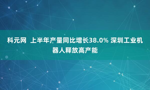 科元网  上半年产量同比增长38.0% 深圳工业机器人释放高产能