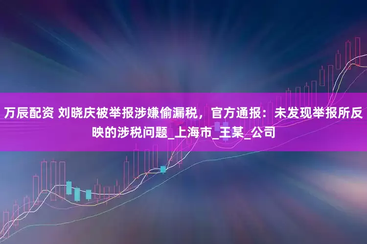 万辰配资 刘晓庆被举报涉嫌偷漏税，官方通报：未发现举报所反映的涉税问题_上海市_王某_公司