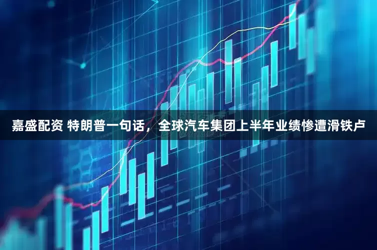 嘉盛配资 特朗普一句话，全球汽车集团上半年业绩惨遭滑铁卢