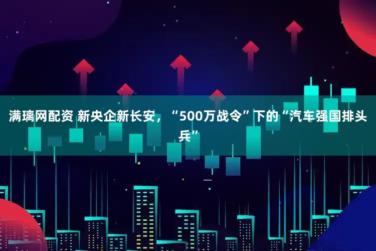 满璃网配资 新央企新长安，“500万战令”下的“汽车强国排头兵”