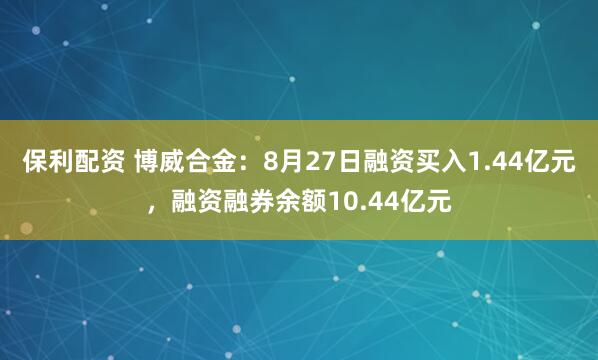 保利配资 博威合金：8月27日融资买入1.44亿元，融资融券余额10.44亿元