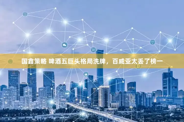 国鑫策略 啤酒五巨头格局洗牌，百威亚太丢了榜一