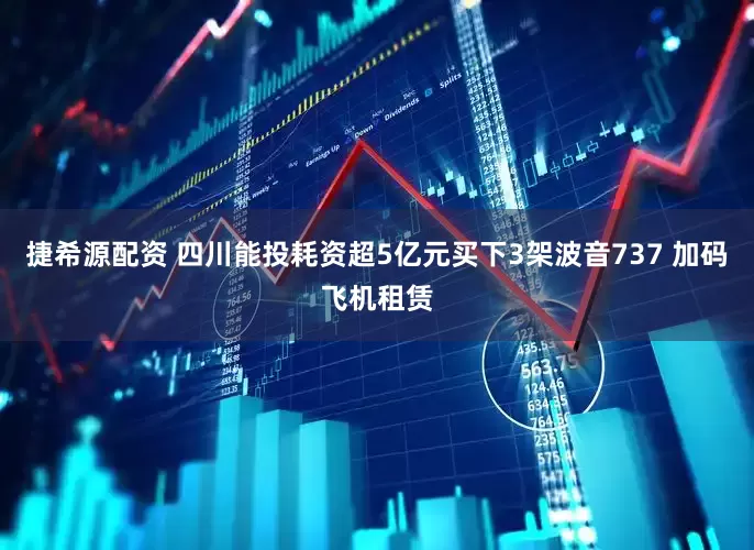 捷希源配资 四川能投耗资超5亿元买下3架波音737 加码飞机租赁