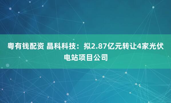 粤有钱配资 晶科科技：拟2.87亿元转让4家光伏电站项目公司