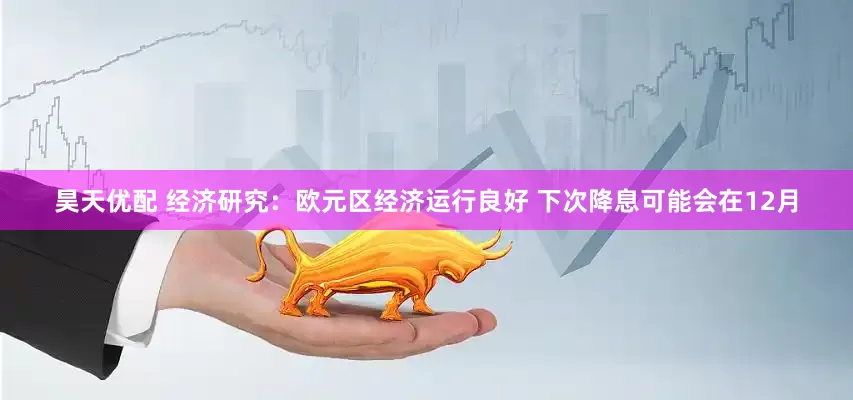 昊天优配 经济研究：欧元区经济运行良好 下次降息可能会在12月
