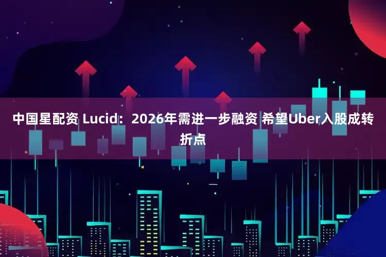中国星配资 Lucid：2026年需进一步融资 希望Uber入股成转折点