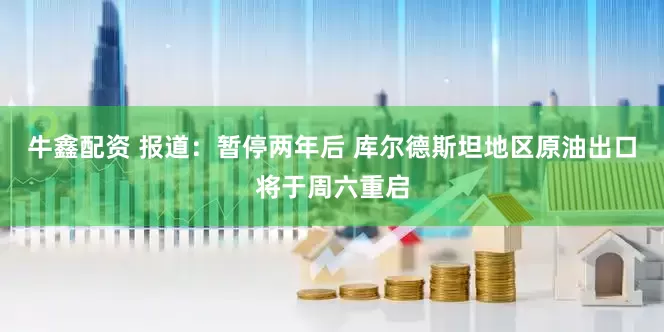 牛鑫配资 报道：暂停两年后 库尔德斯坦地区原油出口将于周六重启
