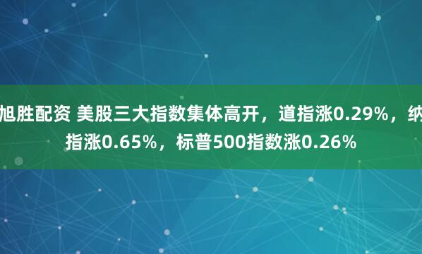 旭胜配资 美股三大指数集体高开，道指涨0.29%，纳指涨0.65%，标普500指数涨0.26%