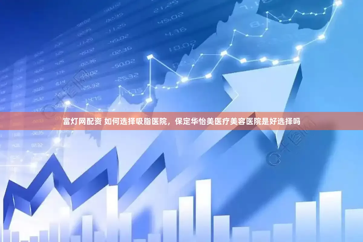 富灯网配资 如何选择吸脂医院，保定华怡美医疗美容医院是好选择吗