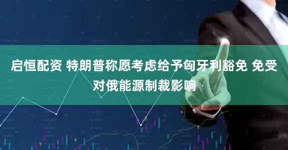 启恒配资 特朗普称愿考虑给予匈牙利豁免 免受对俄能源制裁影响