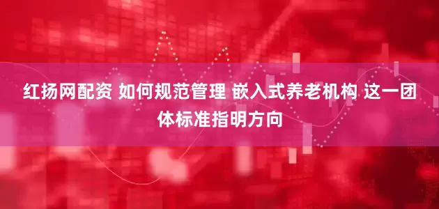 红扬网配资 如何规范管理 嵌入式养老机构 这一团体标准指明方向