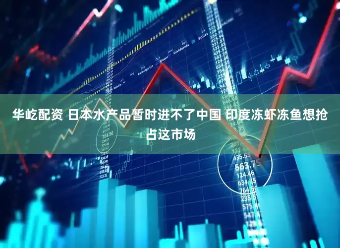 华屹配资 日本水产品暂时进不了中国 印度冻虾冻鱼想抢占这市场