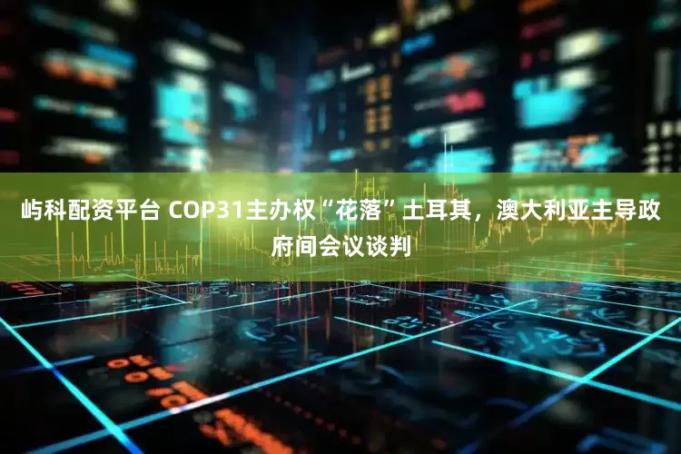 屿科配资平台 COP31主办权“花落”土耳其，澳大利亚主导政府间会议谈判
