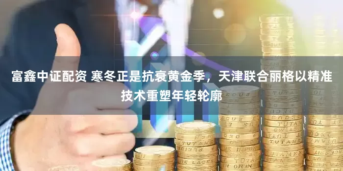 富鑫中证配资 寒冬正是抗衰黄金季，天津联合丽格以精准技术重塑年轻轮廓