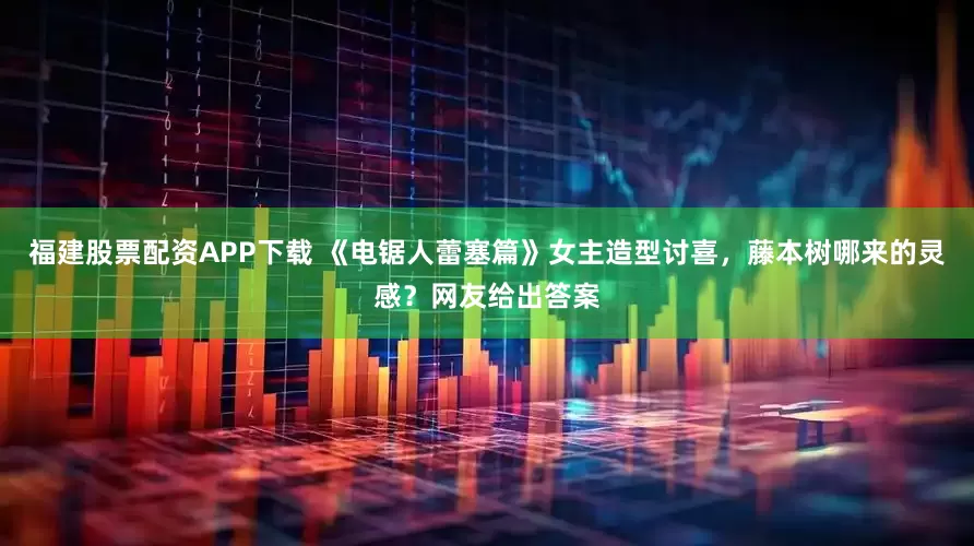 福建股票配资APP下载 《电锯人蕾塞篇》女主造型讨喜，藤本树哪来的灵感？网友给出答案