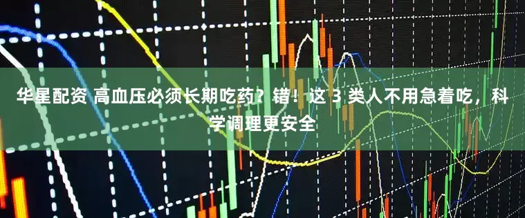 华星配资 高血压必须长期吃药？错！这 3 类人不用急着吃，科学调理更安全