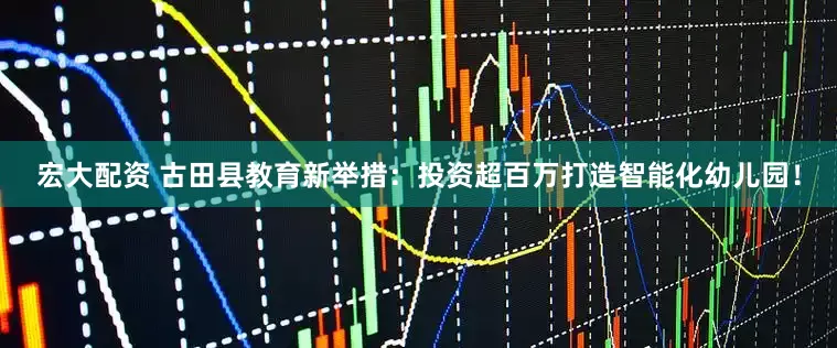 宏大配资 古田县教育新举措：投资超百万打造智能化幼儿园！