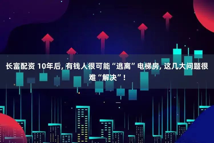 长富配资 10年后, 有钱人很可能“逃离”电梯房, 这几大问题很难“解决”!