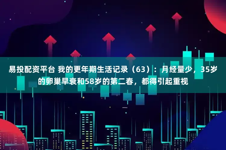 易投配资平台 我的更年期生活记录（63）：月经量少，35岁的卵巢早衰和58岁的第二春，都得引起重视