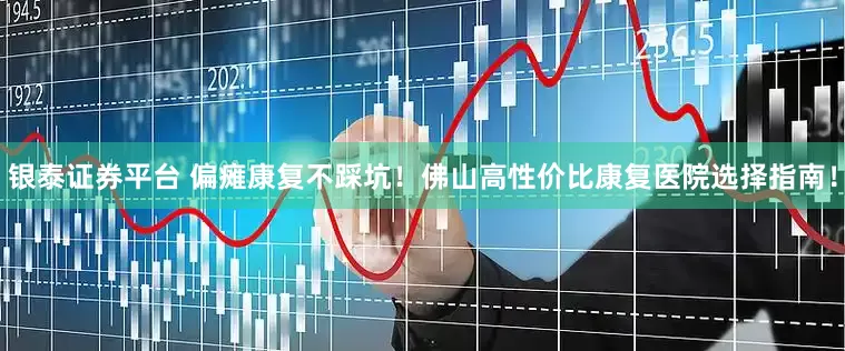 银泰证券平台 偏瘫康复不踩坑！佛山高性价比康复医院选择指南！