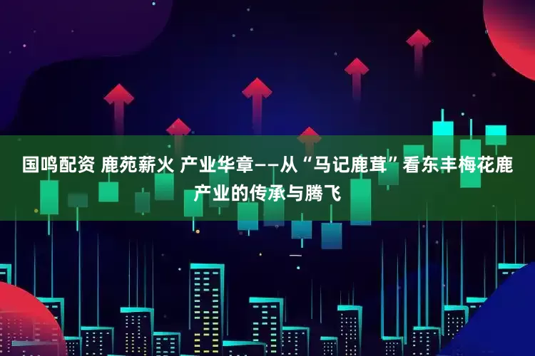 国鸣配资 鹿苑薪火 产业华章——从“马记鹿茸”看东丰梅花鹿产业的传承与腾飞