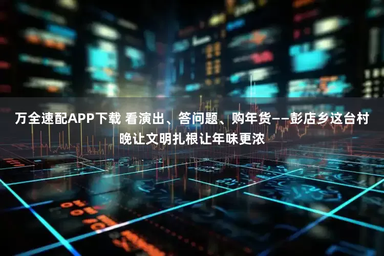 万全速配APP下载 看演出、答问题、购年货——彭店乡这台村晚让文明扎根让年味更浓