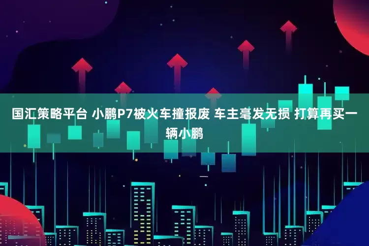 国汇策略平台 小鹏P7被火车撞报废 车主毫发无损 打算再买一辆小鹏