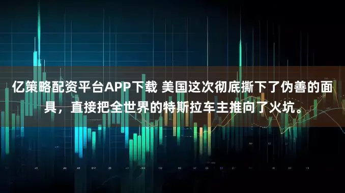 亿策略配资平台APP下载 美国这次彻底撕下了伪善的面具，直接把全世界的特斯拉车主推向了火坑。