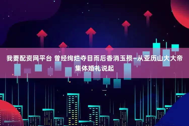 我要配资网平台 曾经绚烂夺目而后香消玉殒—从亚历山大大帝集体婚礼说起