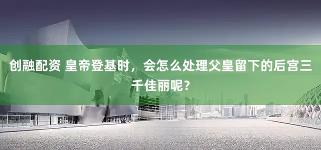 创融配资 皇帝登基时，会怎么处理父皇留下的后宫三千佳丽呢？