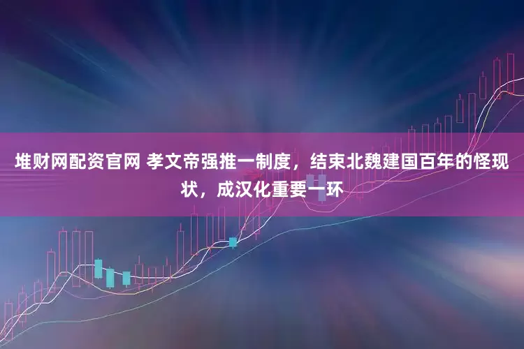 堆财网配资官网 孝文帝强推一制度，结束北魏建国百年的怪现状，成汉化重要一环
